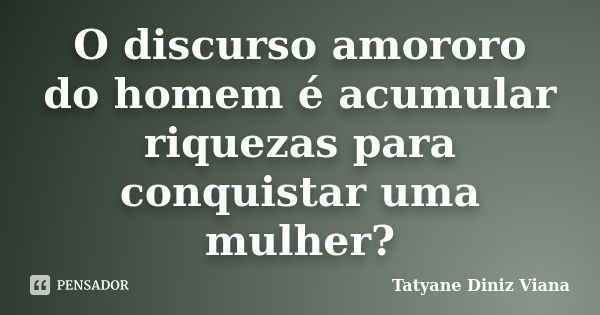 O discurso amororo do homem é acumular riquezas para conquistar uma mulher?... Frase de Tatyane Diniz Viana.