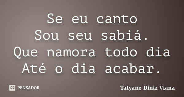 Se eu canto Sou seu sabiá. Que namora todo dia Até o dia acabar.... Frase de Tatyane Diniz Viana.