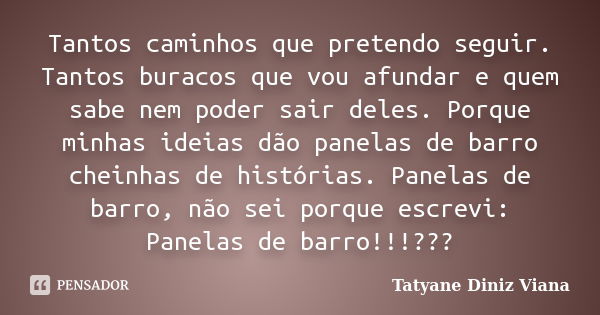 Tantos caminhos que pretendo seguir. Tantos buracos que vou afundar e quem sabe nem poder sair deles. Porque minhas ideias dão panelas de barro cheinhas de hist... Frase de Tatyane Diniz Viana.