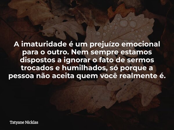 A imaturidade é um prejuízo emocional para o outro. Nem sempre estamos dispostos a ignorar o fato de sermos trocados e humilhados, só porque a pessoa não aceita... Frase de Tatyane Nicklas.