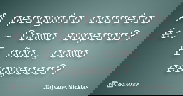 A pergunta correta é: - Como superar? E não, como esquecer?... Frase de Tatyane Nicklas.