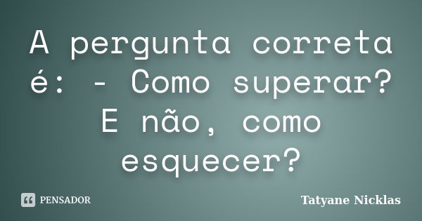 A pergunta correta é: - Como superar? E não, como esquecer?... Frase de Tatyane Nicklas.