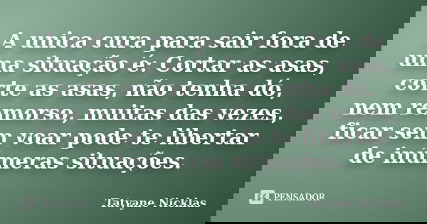 A unica cura para sair fora de uma situação é: Cortar as asas, corte as asas, não tenha dó, nem remorso, muitas das vezes, ficar sem voar pode te libertar de in... Frase de Tatyane Nicklas.