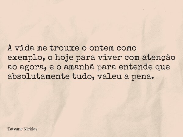 A vida me trouxe o ontem como exemplo, o hoje para viver com atenção ao agora, e o amanhã para entende que absolutamente tudo, valeu a pena.... Frase de Tatyane Nicklas.