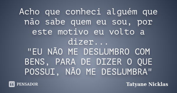 Acho que conheci alguém que não sabe quem eu sou, por este motivo eu volto a dizer... "EU NÃO ME DESLUMBRO COM BENS, PARA DE DIZER O QUE POSSUI, NÃO ME DES... Frase de Tatyane Nicklas.