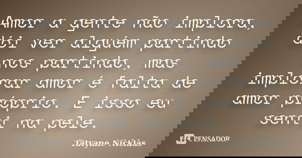 Amor a gente não implora, dói ver alguém partindo nos partindo, mas implorar amor é falta de amor próprio. E isso eu senti na pele.... Frase de Tatyane Nicklas.