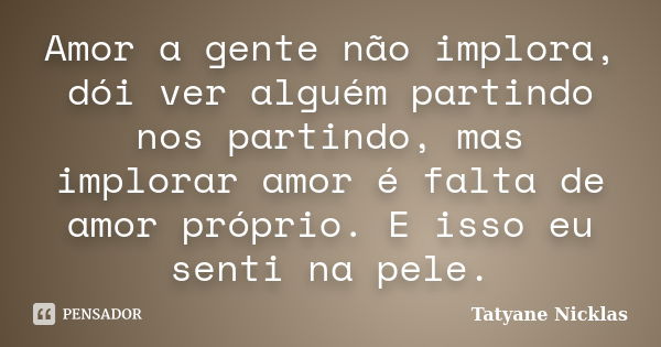 Amor a gente não implora, dói ver alguém partindo nos partindo, mas implorar amor é falta de amor próprio. E isso eu senti na pele.... Frase de Tatyane Nicklas.