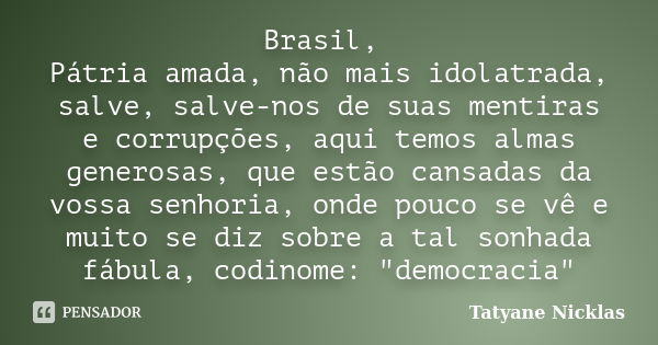 Brasil, Pátria amada, não mais idolatrada, salve, salve-nos de suas mentiras e corrupções, aqui temos almas generosas, que estão cansadas da vossa senhoria, ond... Frase de Tatyane Nicklas.