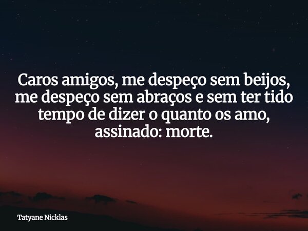 Caros amigos, me despeço sem beijos, me despeço sem abraços e sem ter tido tempo de dizer o quanto os amo, assinado: morte.... Frase de Tatyane Nicklas.