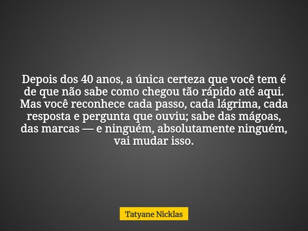 Depois dos 40 anos, a única certeza que você tem é de que não sabe como chegou tão rápido até aqui. Mas você reconhece cada passo, cada lágrima, cada resposta e... Frase de Tatyane Nicklas.