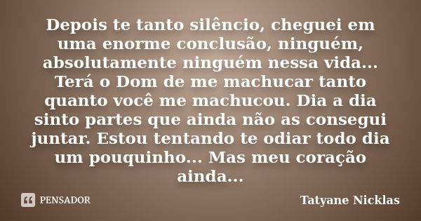 Depois te tanto silêncio, cheguei em uma enorme conclusão, ninguém, absolutamente ninguém nessa vida... Terá o Dom de me machucar tanto quanto você me machucou.... Frase de Tatyane Nicklas.