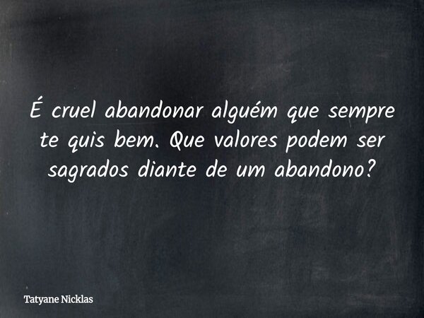 É cruel abandonar alguém que sempre te quis bem. Que valores podem ser sagrados diante de um abandono?... Frase de Tatyane Nicklas.