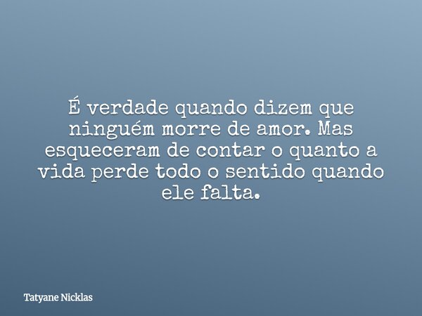 É verdade quando dizem que ninguém morre de amor. Mas esqueceram de contar o quanto a vida perde todo o sentido quando ele falta.... Frase de Tatyane Nicklas.