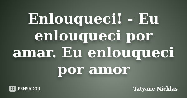 Enlouqueci! - Eu enlouqueci por amar. Eu enlouqueci por amor... Frase de Tatyane Nicklas.