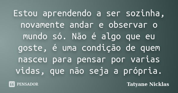 Estou aprendendo a ser sozinha, novamente andar e observar o mundo só. Não é algo que eu goste, é uma condição de quem nasceu para pensar por varias vidas, que ... Frase de Tatyane Nicklas.