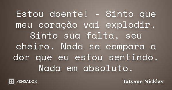 Estou doente! - Sinto que meu coração vai explodir. Sinto sua falta, seu cheiro. Nada se compara a dor que eu estou sentindo. Nada em absoluto.... Frase de Tatyane Nicklas.