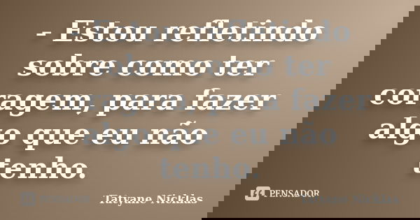 - Estou refletindo sobre como ter coragem, para fazer algo que eu não tenho.... Frase de Tatyane Nicklas.