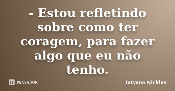 - Estou refletindo sobre como ter coragem, para fazer algo que eu não tenho.... Frase de Tatyane Nicklas.