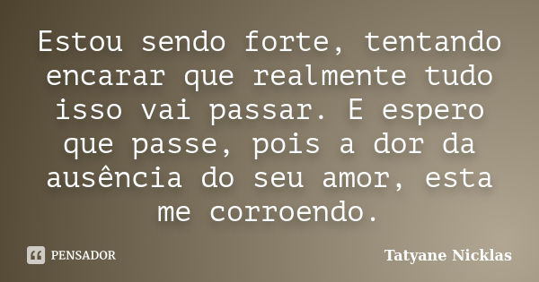 Estou sendo forte, tentando encarar que realmente tudo isso vai passar. E espero que passe, pois a dor da ausência do seu amor, esta me corroendo.... Frase de Tatyane Nicklas.