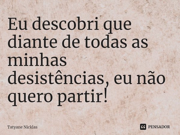 ⁠Eu descobri que diante de todas as minhas desistências, eu não quero partir!... Frase de Tatyane Nicklas.