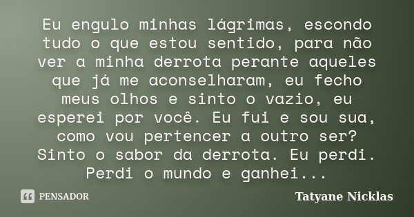 Eu engulo minhas lágrimas, escondo tudo o que estou sentido, para não ver a minha derrota perante aqueles que já me aconselharam, eu fecho meus olhos e sinto o ... Frase de Tatyane Nicklas.