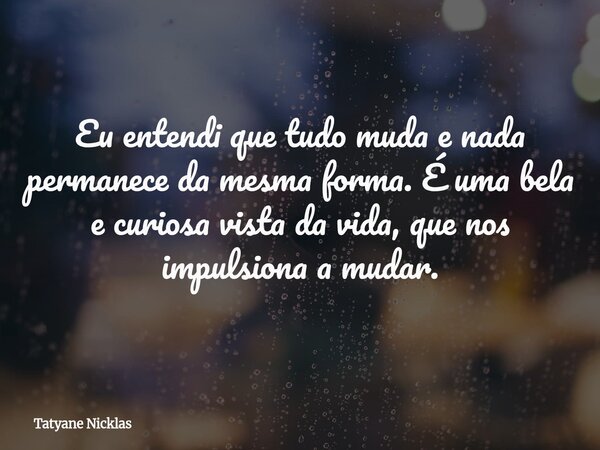 Eu entendi que tudo muda e nada permanece da mesma forma. É uma bela e curiosa vista da vida, que nos impulsiona a mudar.... Frase de Tatyane Nicklas.