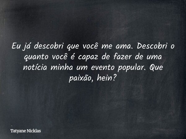 Eu já descobri que você me ama. Descobri o quanto você é capaz de fazer de uma notícia minha um evento popular. Que paixão, hein?... Frase de Tatyane Nicklas.