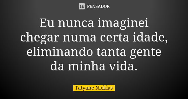 Eu nunca imaginei chegar numa certa idade, eliminando tanta gente da minha vida.... Frase de Tatyane Nicklas.