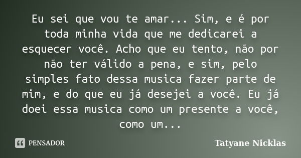 Eu sei que vou te amar... Sim, e é por toda minha vida que me dedicarei a esquecer você. Acho que eu tento, não por não ter válido a pena, e sim, pelo simples f... Frase de Tatyane Nicklas.