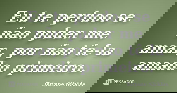 Eu te perdoo se não puder me amar, por não tê-la amado primeiro.... Frase de Tatyane Nicklas.