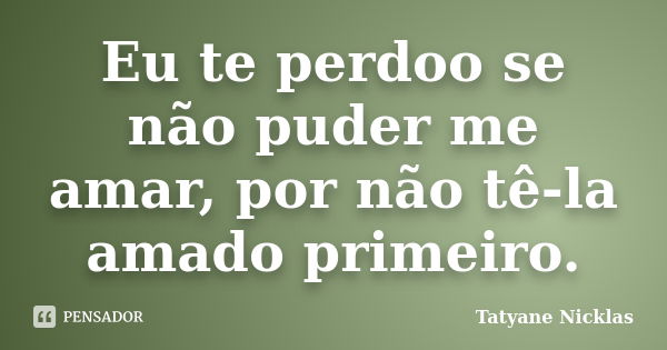 Eu te perdoo se não puder me amar, por não tê-la amado primeiro.... Frase de Tatyane Nicklas.