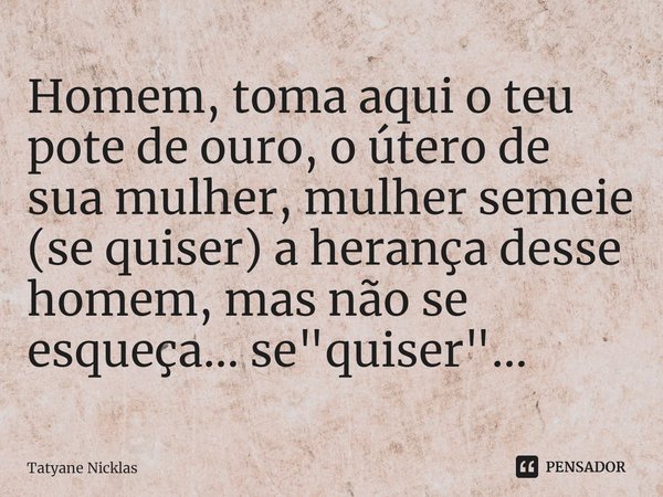 Homem, toma aqui o teu pote de ouro, o útero de sua mulher, mulher semeie (se quiser) a herança desse homem, mas não se esqueça... se "quiser"...⁠... Frase de Tatyane Nicklas.