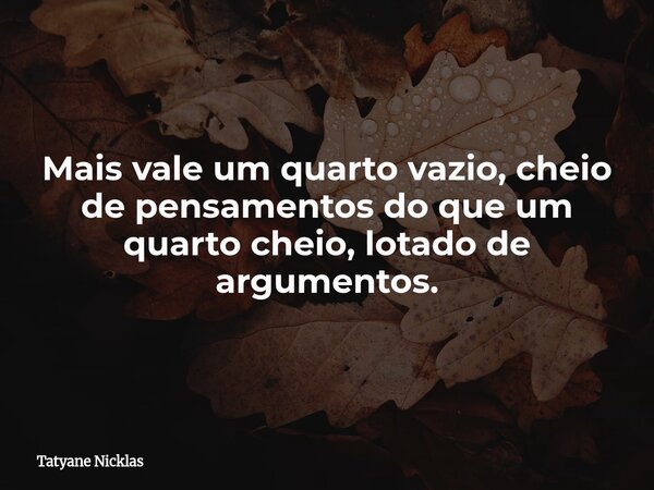 Mais vale um quarto vazio, cheio de pensamentos do que um quarto cheio, lotado de argumentos.... Frase de Tatyane Nicklas.