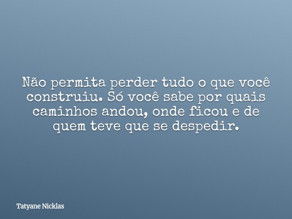 Não permita perder tudo o que você construiu. Só você sabe por quais caminhos andou, onde ficou e de quem teve que se despedir.... Frase de Tatyane Nicklas.