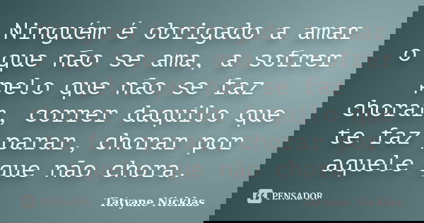 Ninguém é obrigado a amar o que não se ama, a sofrer pelo que não se faz chorar, correr daquilo que te faz parar, chorar por aquele que não chora.... Frase de Tatyane Nicklas.