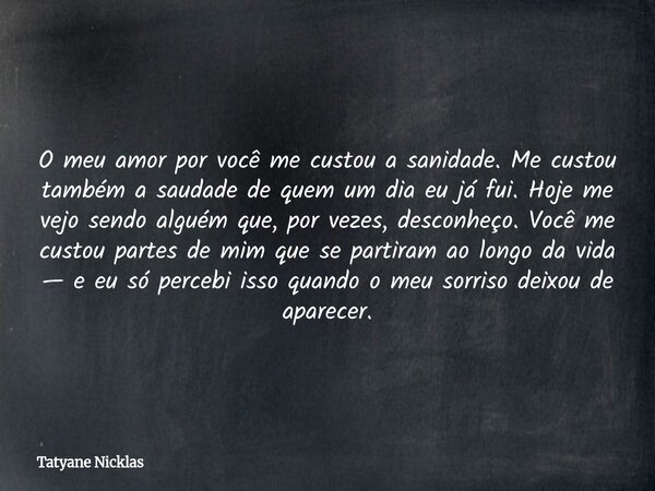 O meu amor por você me custou a sanidade. Me custou também a saudade de quem um dia eu já fui. Hoje me vejo sendo alguém que, por vezes, desconheço. Você me cus... Frase de Tatyane Nicklas.