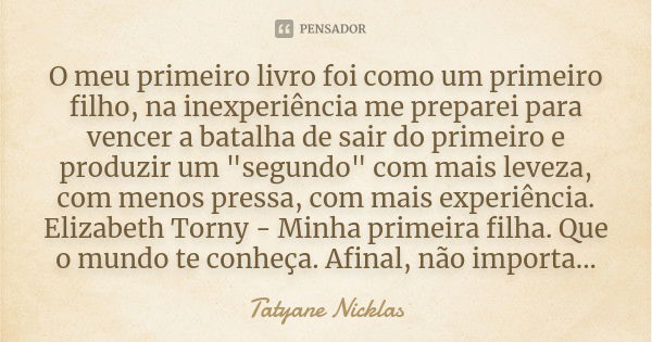 O meu primeiro livro foi como um primeiro filho, na inexperiência me preparei para vencer a batalha de sair do primeiro e produzir um "segundo" com ma... Frase de Tatyane Nicklas.