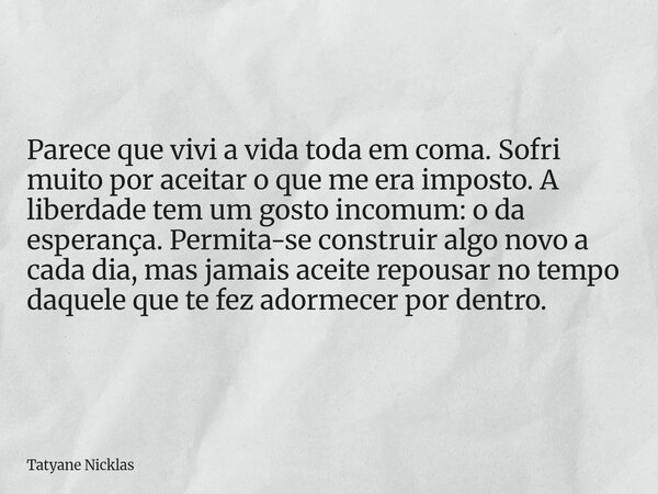 Parece que vivi a vida toda em coma. Sofri muito por aceitar o que me era imposto. A liberdade tem um gosto incomum: o da esperança. Permita-se construir algo n... Frase de Tatyane Nicklas.