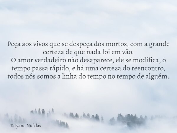 Peça aos vivos que se despeça dos mortos, com a grande certeza de que nada foi em vão. O amor verdadeiro não desaparece, ele se modifica, o tempo passa rápido, ... Frase de Tatyane Nicklas.