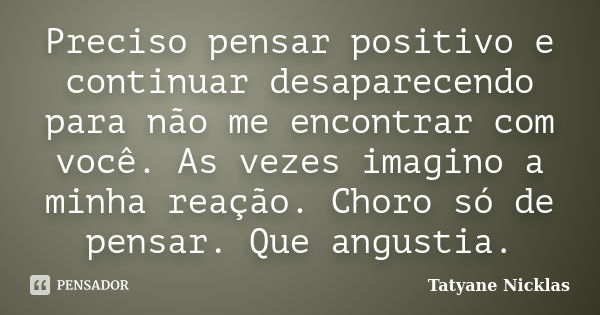 Preciso pensar positivo e continuar desaparecendo para não me encontrar com você. As vezes imagino a minha reação. Choro só de pensar. Que angustia.... Frase de Tatyane Nicklas.