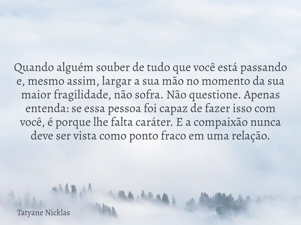 Quando alguém souber de tudo que você está passando e, mesmo assim, largar a sua mão no momento da sua maior fragilidade, não sofra. Não questione. Apenas enten... Frase de Tatyane Nicklas.