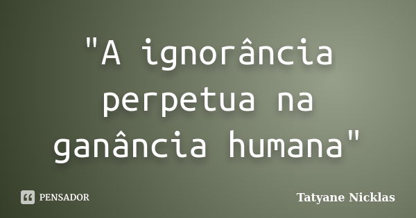 "A ignorância perpetua na ganância humana"... Frase de Tatyane Nicklas.