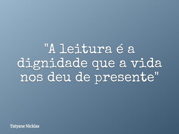 "A leitura é a dignidade que a vida nos deu de presente"... Frase de Tatyane Nicklas.