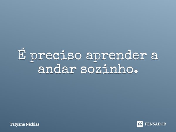 É preciso aprender a andar sozinho.... Frase de Tatyane Nicklas.