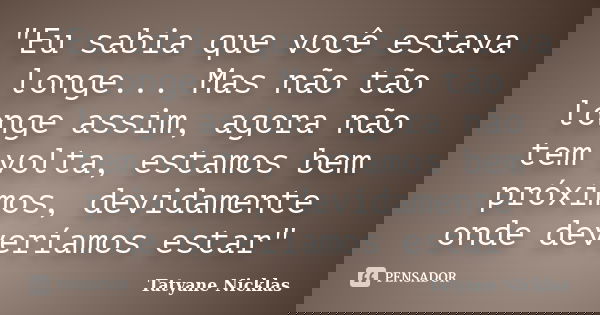 "Eu sabia que você estava longe... Mas não tão longe assim, agora não tem volta, estamos bem próximos, devidamente onde deveríamos estar"... Frase de Tatyane Nicklas.
