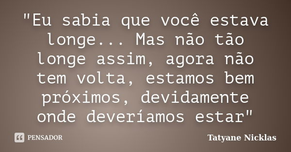 "Eu sabia que você estava longe... Mas não tão longe assim, agora não tem volta, estamos bem próximos, devidamente onde deveríamos estar"... Frase de Tatyane Nicklas.