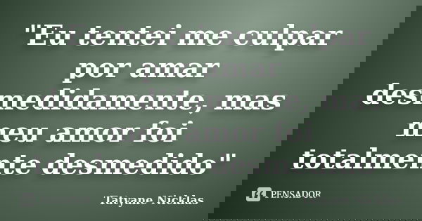 "Eu tentei me culpar por amar desmedidamente, mas meu amor foi totalmente desmedido"... Frase de Tatyane Nicklas.