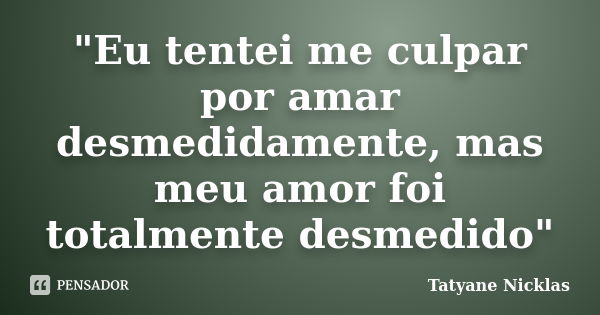 "Eu tentei me culpar por amar desmedidamente, mas meu amor foi totalmente desmedido"... Frase de Tatyane Nicklas.