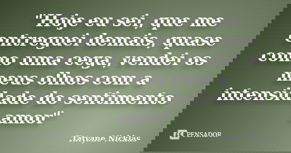 "Hoje eu sei, que me entreguei demais, quase como uma cega, vendei os meus olhos com a intensidade do sentimento amor"... Frase de Tatyane Nicklas.