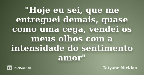 "Hoje eu sei, que me entreguei demais, quase como uma cega, vendei os meus olhos com a intensidade do sentimento amor"... Frase de Tatyane Nicklas.